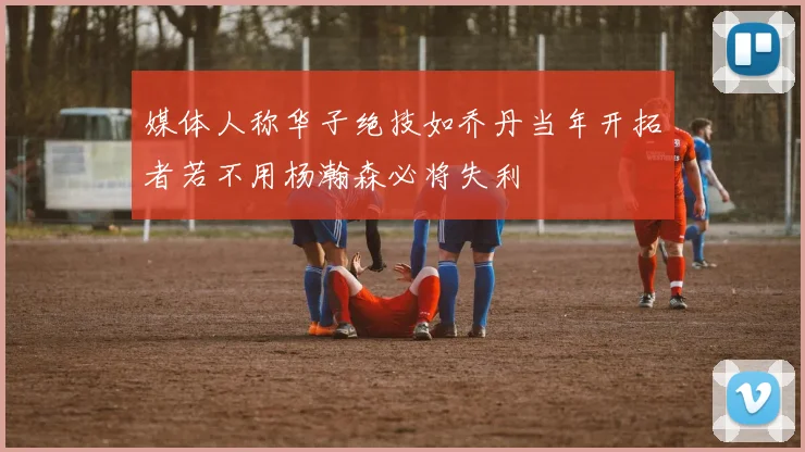 媒体人称华子绝技如乔丹当年开拓者若不用杨瀚森必将失利