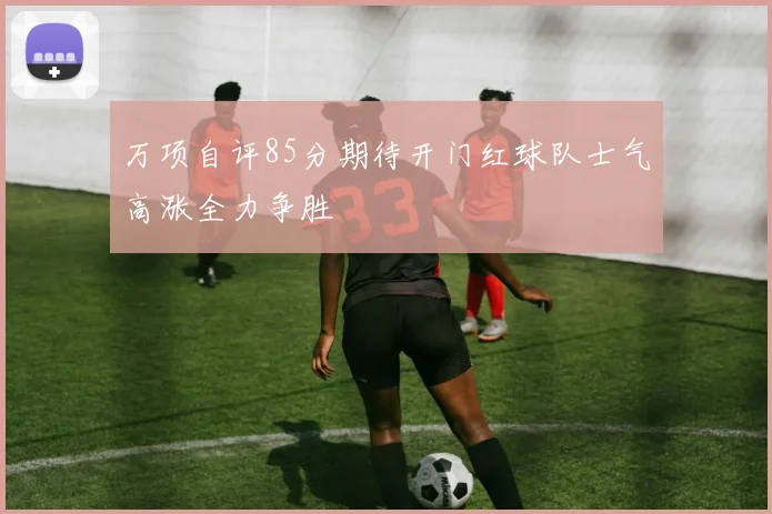 万项自评85分期待开门红球队士气高涨全力争胜