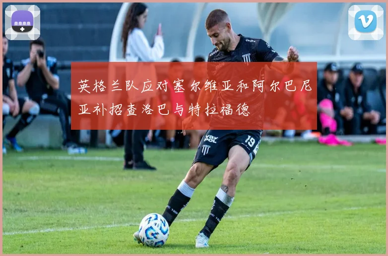 英格兰队应对塞尔维亚和阿尔巴尼亚补招查洛巴与特拉福德