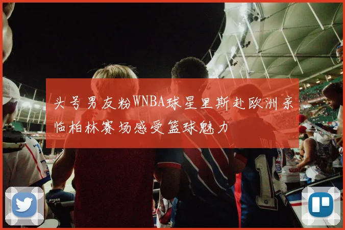 头号男友粉WNBA球星里斯赴欧洲亲临柏林赛场感受篮球魅力