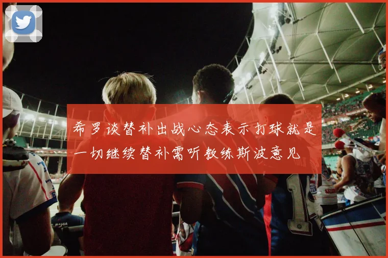希罗谈替补出战心态表示打球就是一切继续替补需听教练斯波意见