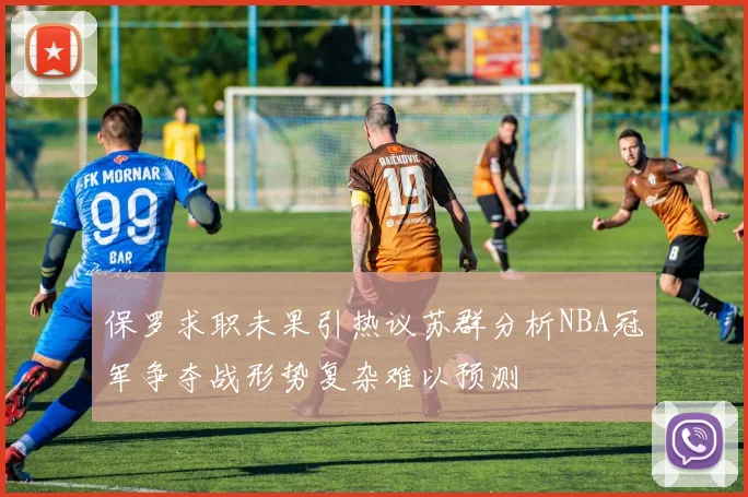 保罗求职未果引热议苏群分析NBA冠军争夺战形势复杂难以预测