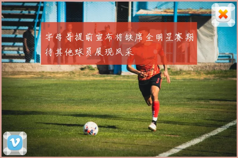 字母哥提前宣布将缺席全明星赛期待其他球员展现风采