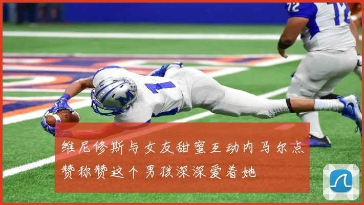 维尼修斯与女友甜蜜互动内马尔点赞称赞这个男孩深深爱着她
