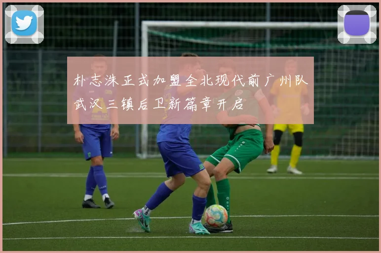 朴志洙正式加盟全北现代前广州队武汉三镇后卫新篇章开启