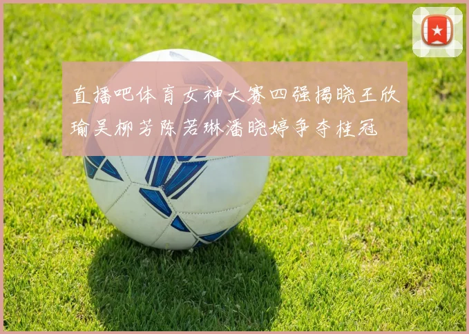 直播吧体育女神大赛四强揭晓王欣瑜吴柳芳陈若琳潘晓婷争夺桂冠