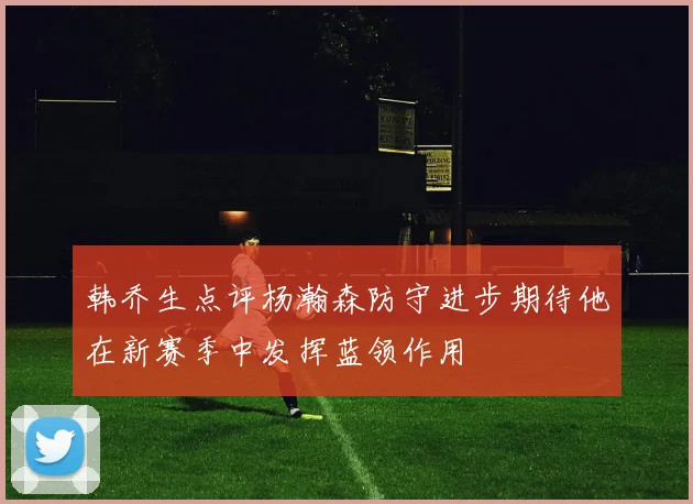 韩乔生点评杨瀚森防守进步期待他在新赛季中发挥蓝领作用