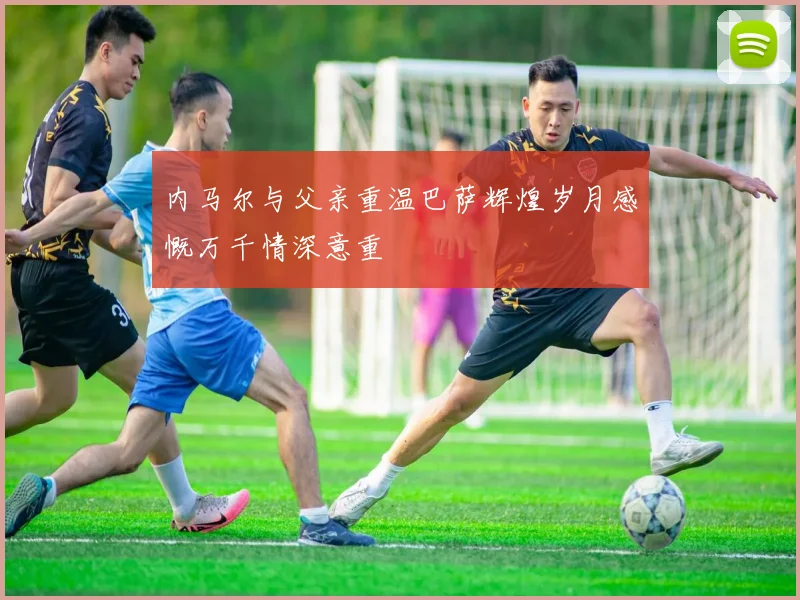 内马尔与父亲重温巴萨辉煌岁月感慨万千情深意重