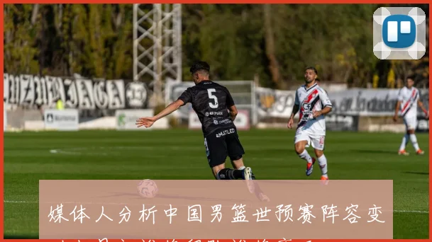媒体人分析中国男篮世预赛阵容变动七月初谁将留队谁将离开
