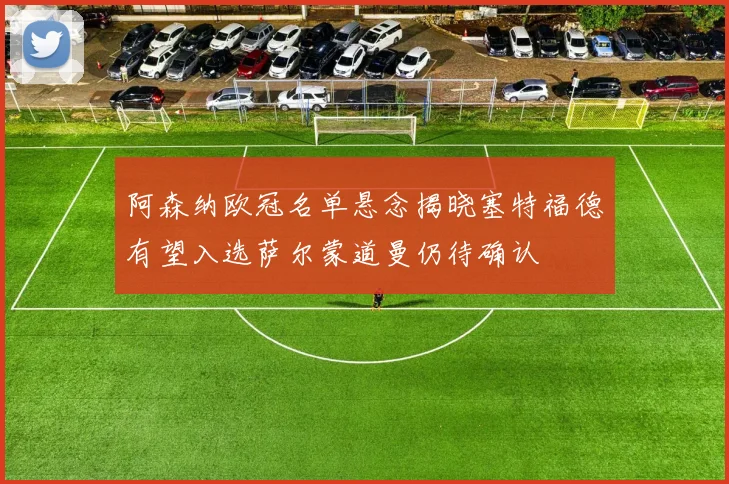 阿森纳欧冠名单悬念揭晓塞特福德有望入选萨尔蒙道曼仍待确认