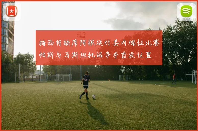 梅西将缺席阿根廷对委内瑞拉比赛帕斯与马斯坦托诺争夺首发位置