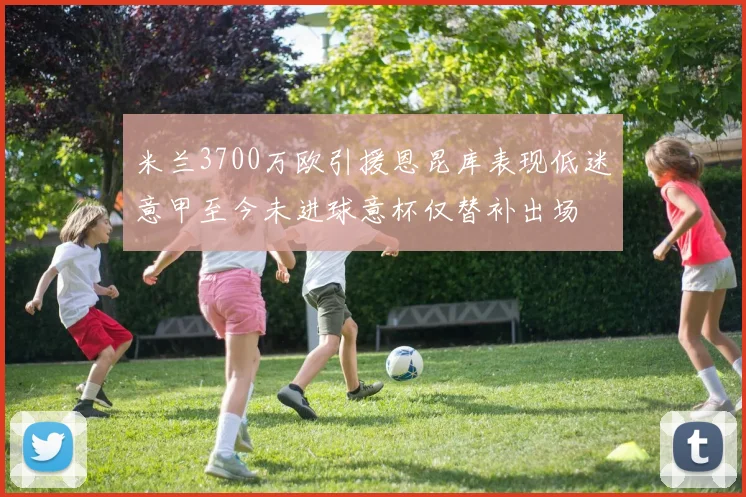 米兰3700万欧引援恩昆库表现低迷意甲至今未进球意杯仅替补出场