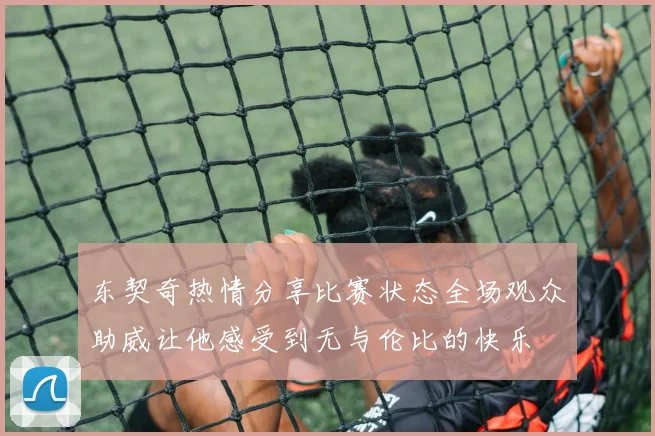 东契奇热情分享比赛状态全场观众助威让他感受到无与伦比的快乐