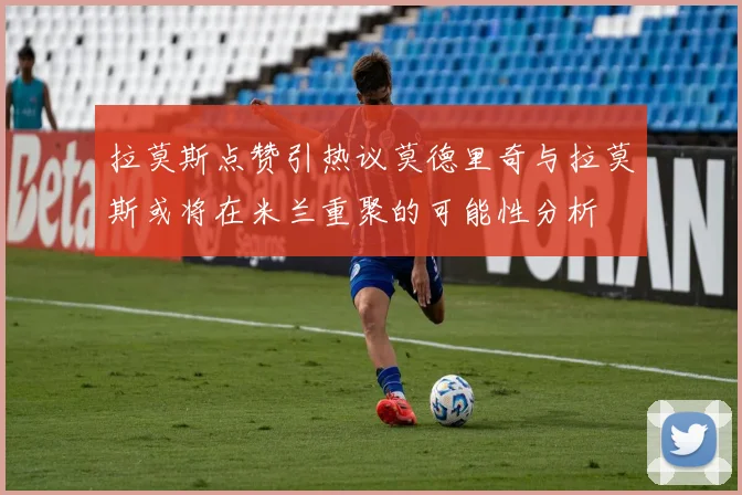 拉莫斯点赞引热议莫德里奇与拉莫斯或将在米兰重聚的可能性分析