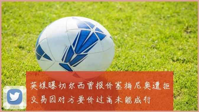 英媒曝切尔西曾报价塞梅尼奥遭拒交易因对方要价过高未能成行