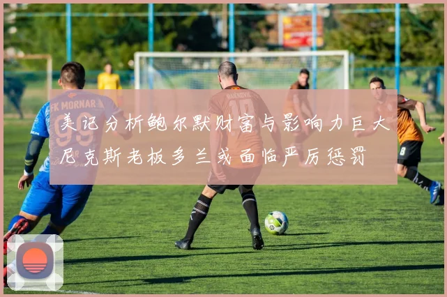 美记分析鲍尔默财富与影响力巨大尼克斯老板多兰或面临严厉惩罚