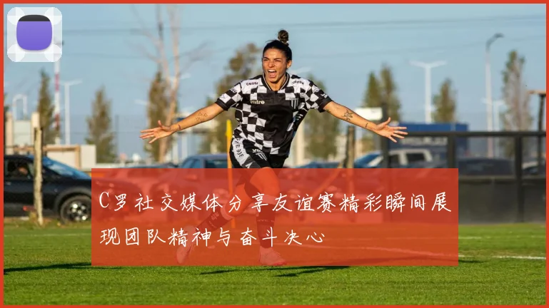 C罗社交媒体分享友谊赛精彩瞬间展现团队精神与奋斗决心