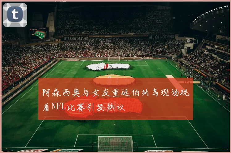 阿森西奥与女友重返伯纳乌现场观看NFL比赛引发热议