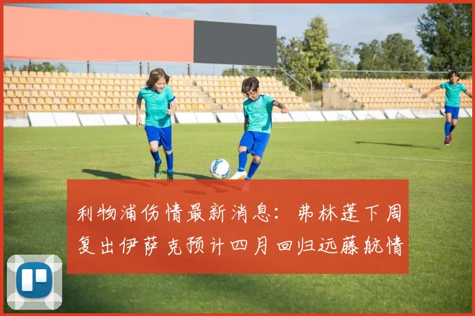 利物浦伤情最新消息：弗林蓬下周复出伊萨克预计四月回归远藤航情况待定