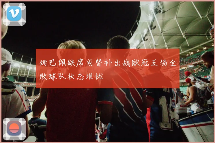 姆巴佩缺席或替补出战欧冠五场全败球队状态堪忧