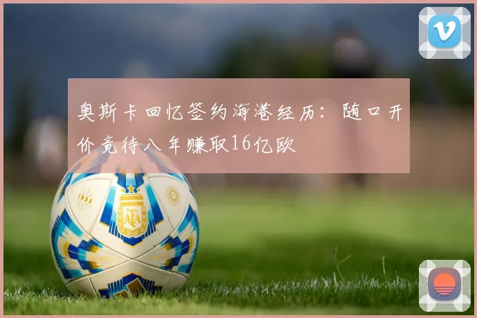 奥斯卡回忆签约海港经历：随口开价竟待八年赚取16亿欧